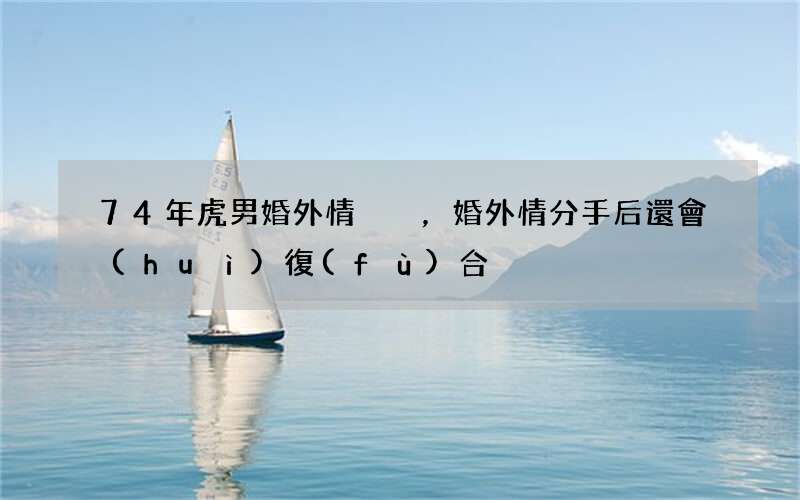 74年虎男婚外情，婚外情分手后還會(huì)復(fù)合